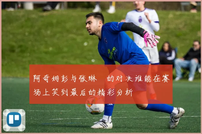 阿奇姆彭与张琳芃的对决谁能在赛场上笑到最后的精彩分析