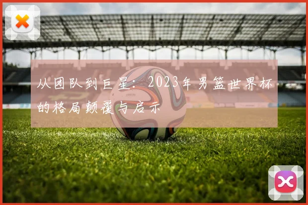 从团队到巨星：2023年男篮世界杯的格局颠覆与启示