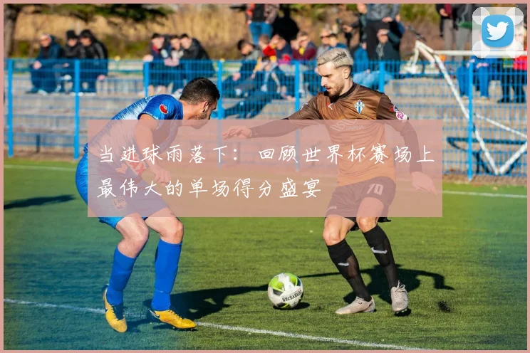当进球雨落下：回顾世界杯赛场上最伟大的单场得分盛宴