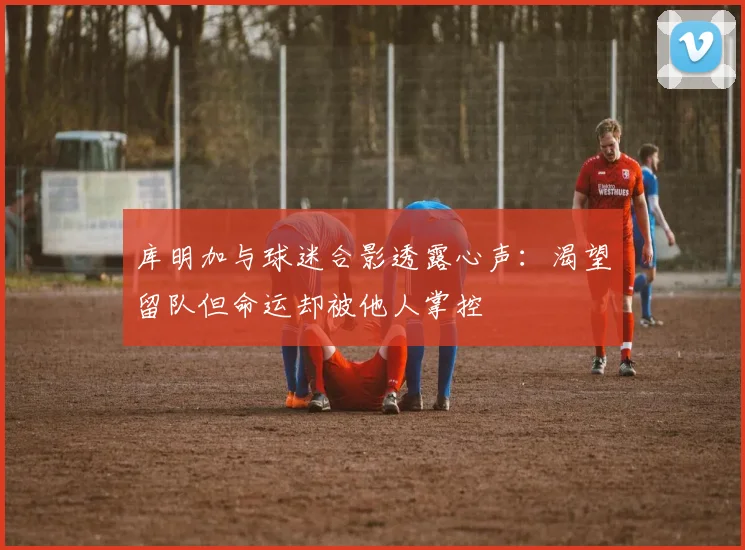 库明加与球迷合影透露心声：渴望留队但命运却被他人掌控