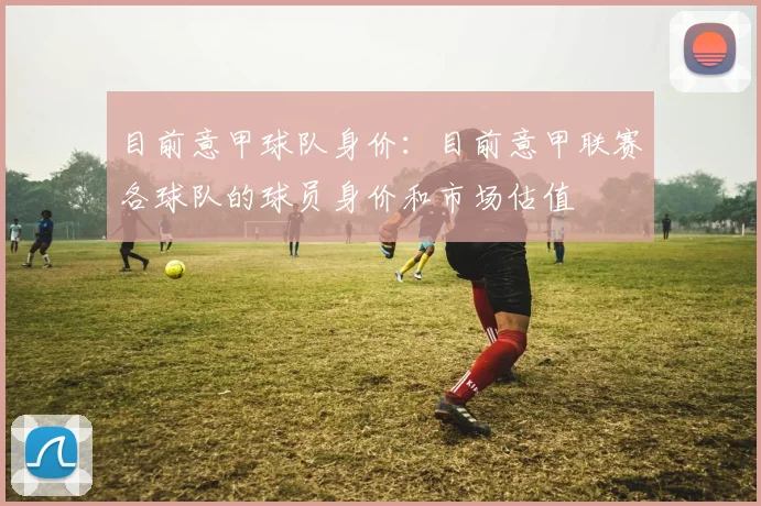 目前意甲球队身价：目前意甲联赛各球队的球员身价和市场估值