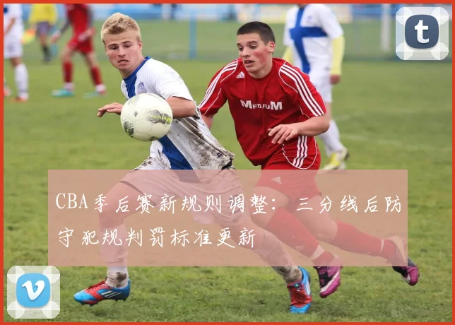 CBA季后赛新规则调整：三分线后防守犯规判罚标准更新