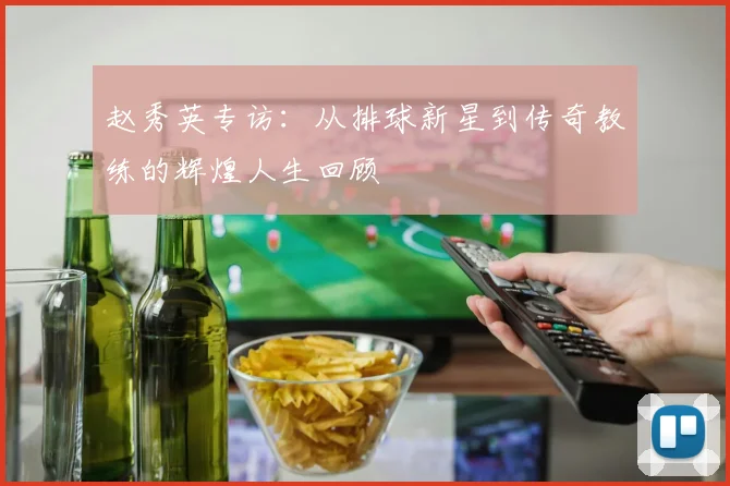 赵秀英专访：从排球新星到传奇教练的辉煌人生回顾