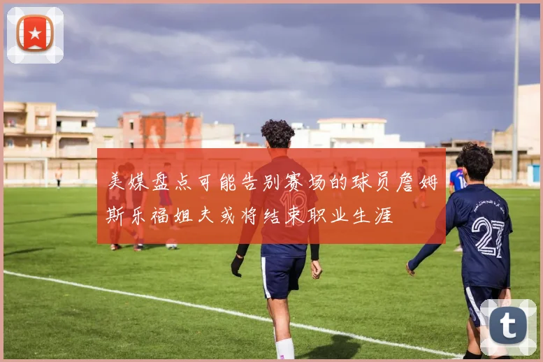 美媒盘点可能告别赛场的球员詹姆斯乐福姐夫或将结束职业生涯