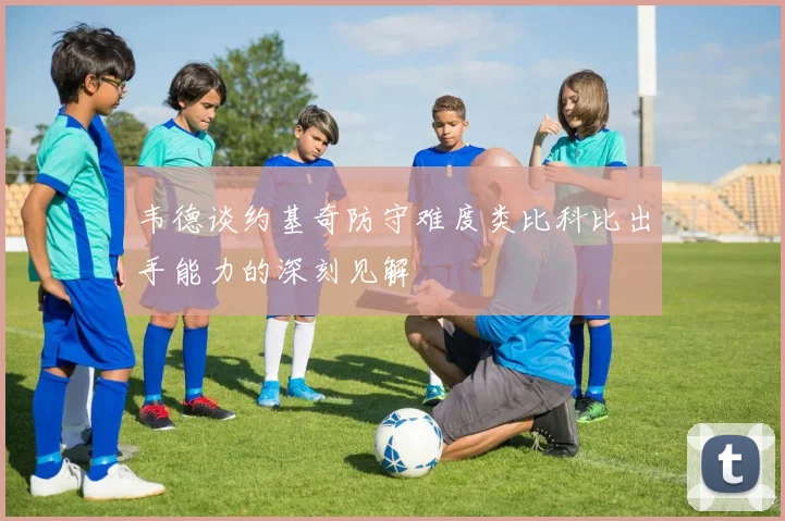 韦德谈约基奇防守难度类比科比出手能力的深刻见解
