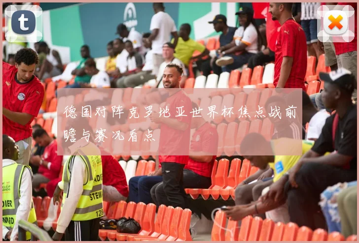 德国对阵克罗地亚世界杯焦点战前瞻与赛况看点